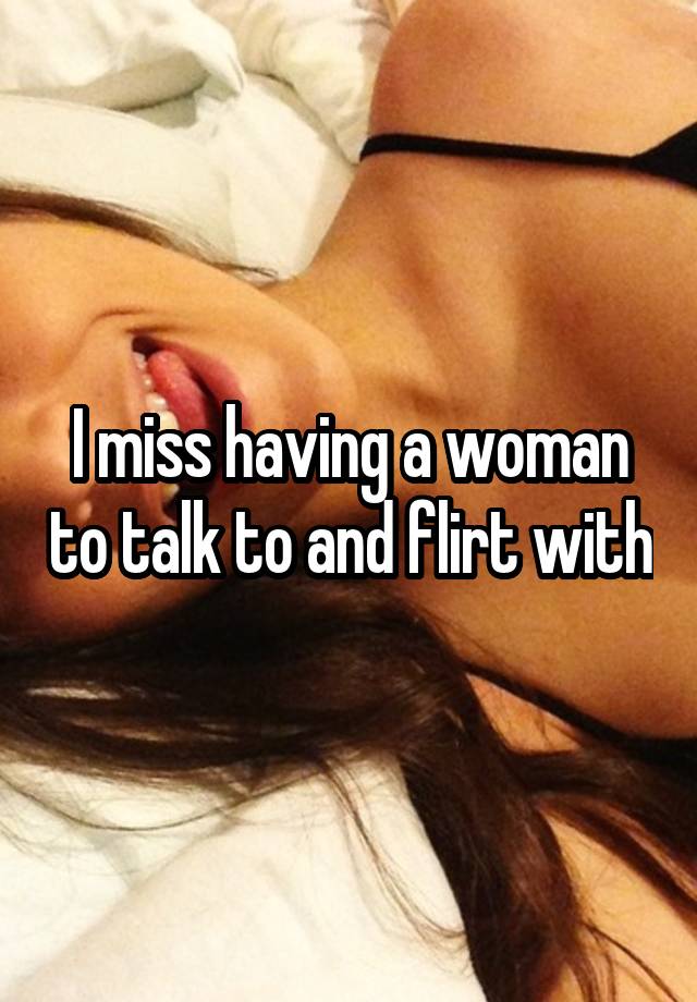 I miss having a woman to talk to and flirt with