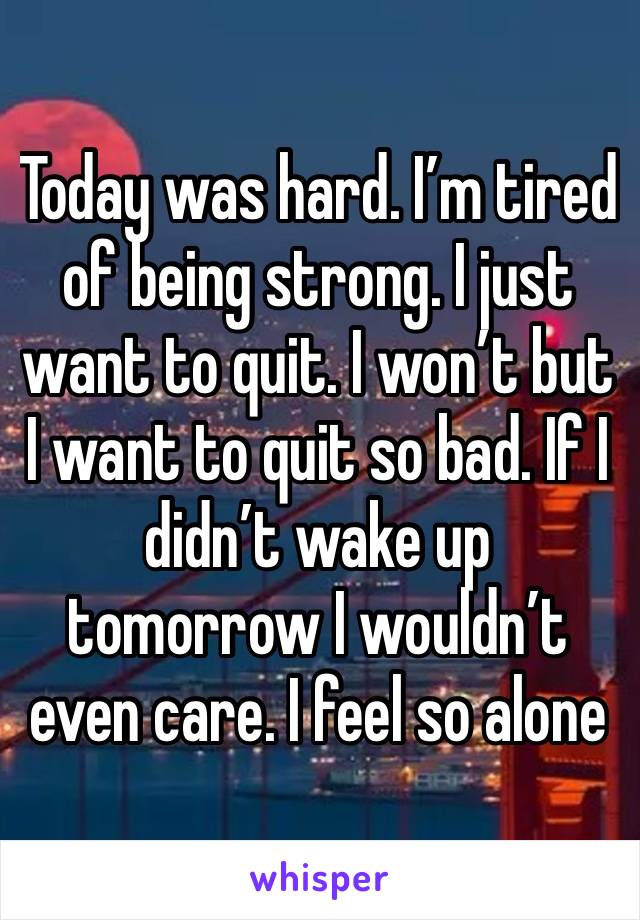 Today was hard. I’m tired of being strong. I just want to quit. I won’t but I want to quit so bad. If I didn’t wake up tomorrow I wouldn’t even care. I feel so alone