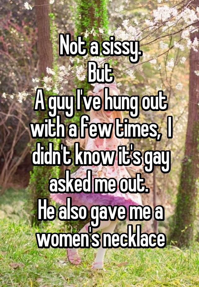 Not a sissy.
But
A guy I've hung out with a few times,  I didn't know it's gay asked me out. 
He also gave me a women's necklace