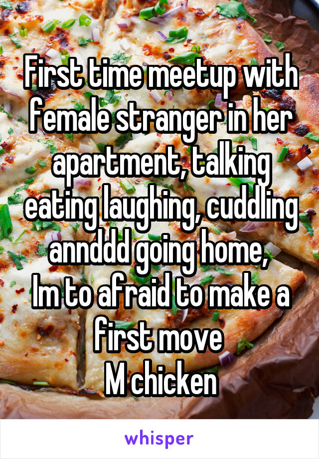 First time meetup with female stranger in her apartment, talking eating laughing, cuddling annddd going home, 
Im to afraid to make a first move 
M chicken