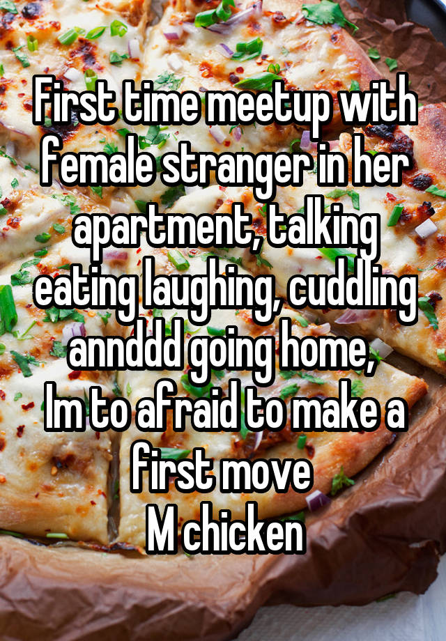 First time meetup with female stranger in her apartment, talking eating laughing, cuddling annddd going home, 
Im to afraid to make a first move 
M chicken