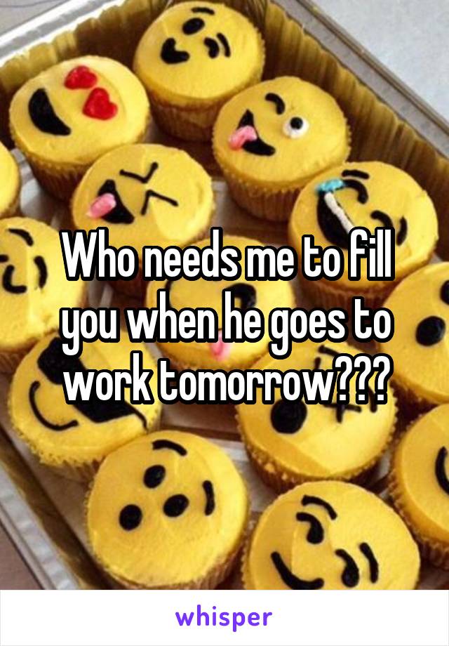 Who needs me to fill you when he goes to work tomorrow???