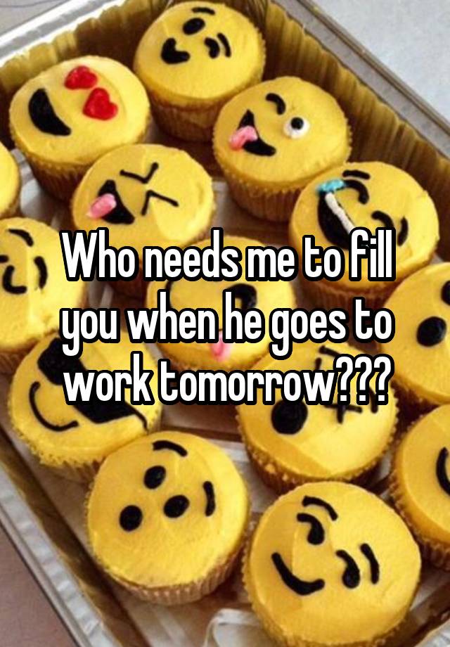 Who needs me to fill you when he goes to work tomorrow???