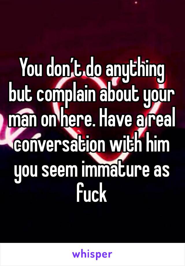 You don’t do anything but complain about your man on here. Have a real conversation with him you seem immature as fuck