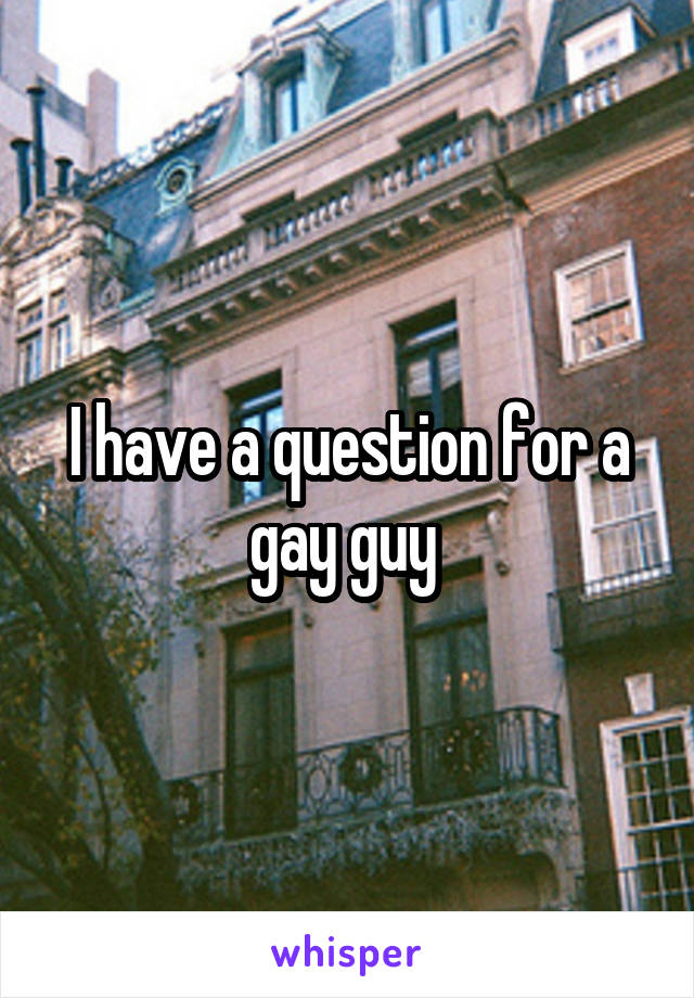 I have a question for a gay guy 