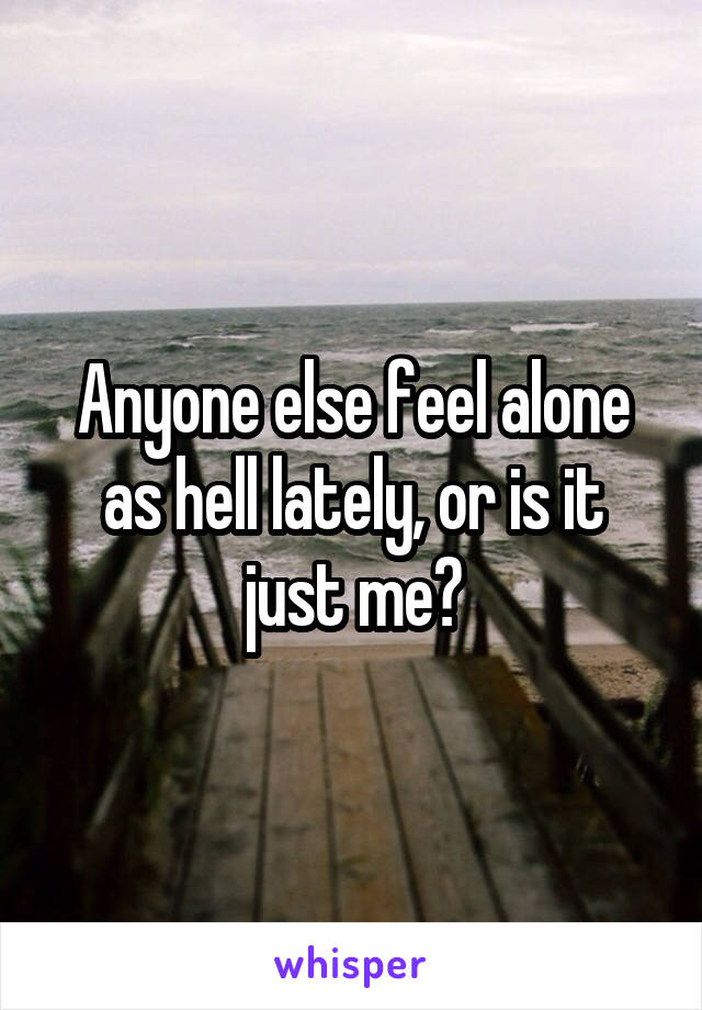 Anyone else feel alone as hell lately, or is it just me?
