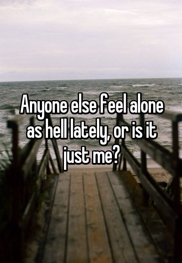 Anyone else feel alone as hell lately, or is it just me?