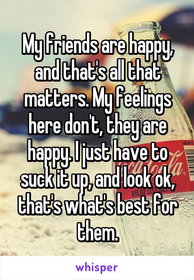 My friends are happy, and that's all that matters. My feelings here don't, they are happy. I just have to suck it up, and look ok, that's what's best for them.