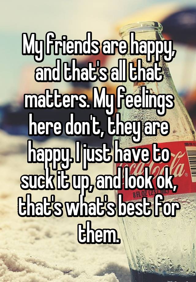 My friends are happy, and that's all that matters. My feelings here don't, they are happy. I just have to suck it up, and look ok, that's what's best for them.