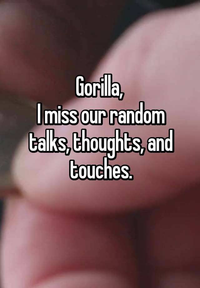 Gorilla, 
I miss our random talks, thoughts, and touches.
