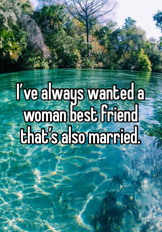 I’ve always wanted a woman best friend that’s also married.