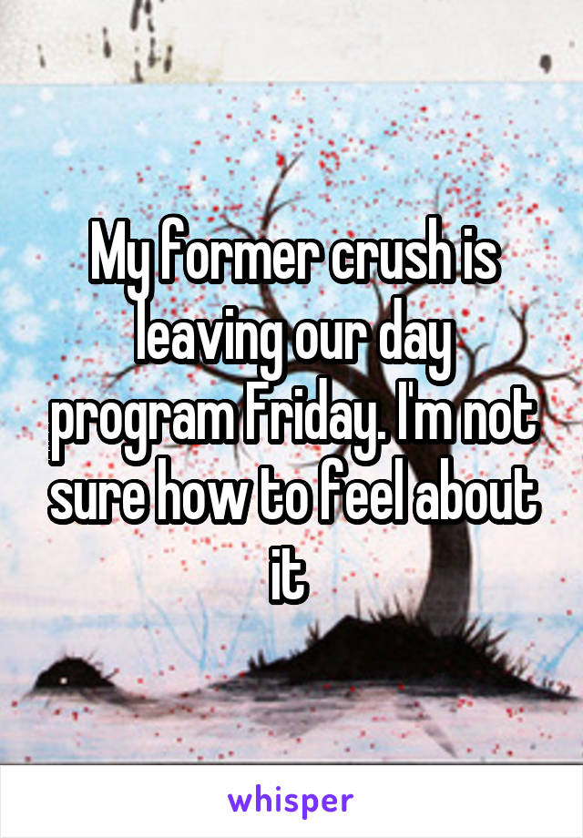 My former crush is leaving our day program Friday. I'm not sure how to feel about it 