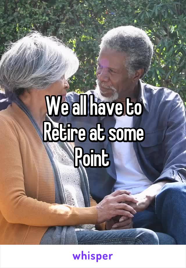 We all have to
Retire at some
Point 