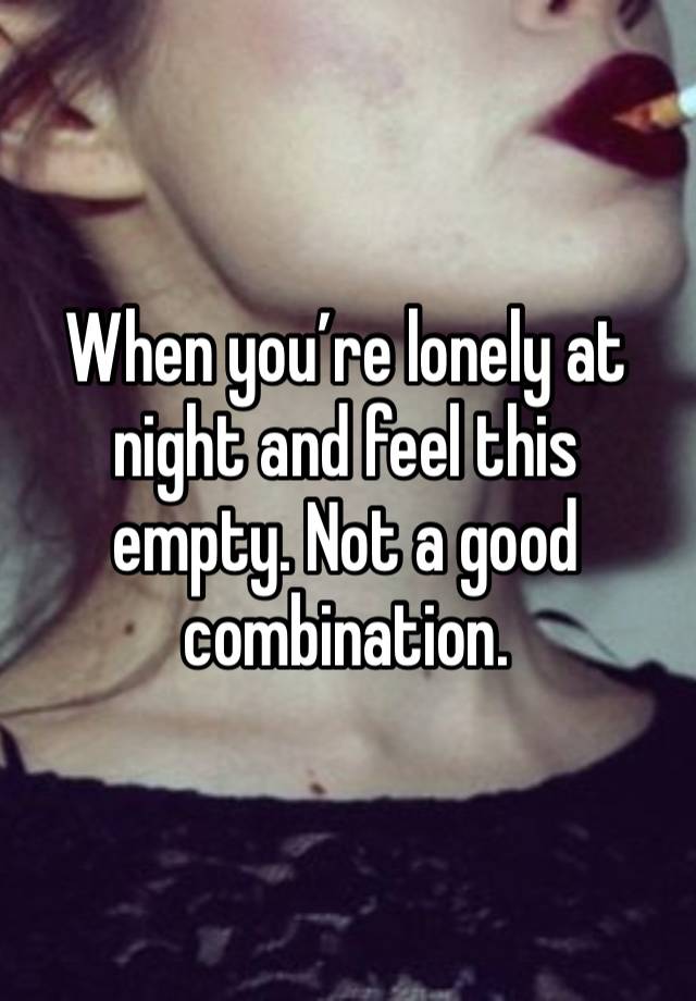 When you’re lonely at night and feel this empty. Not a good combination. 