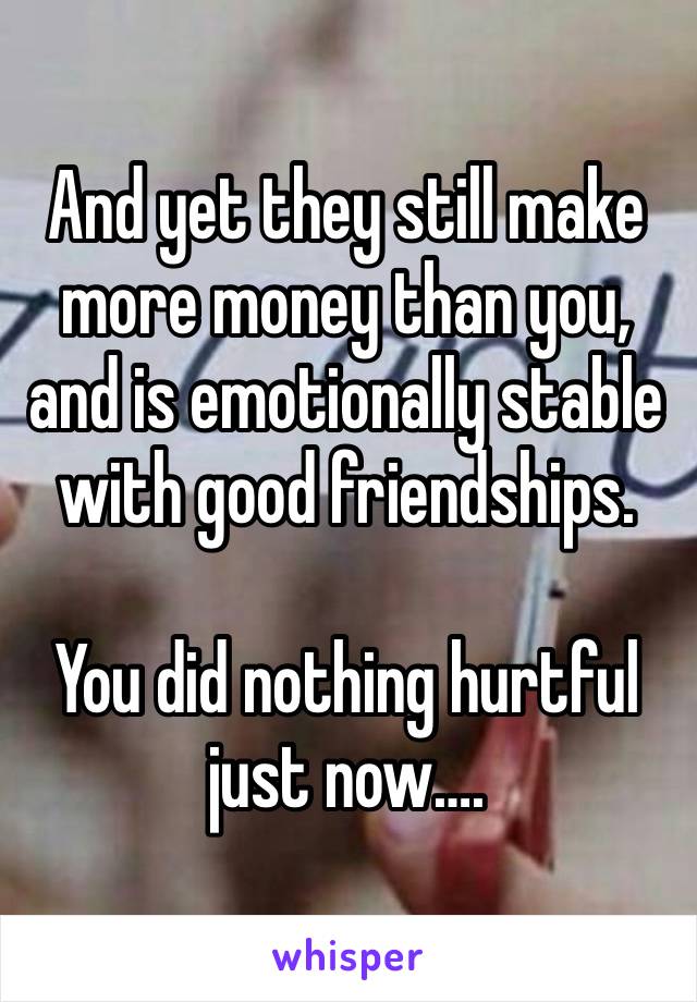 And yet they still make more money than you, and is emotionally stable with good friendships. 

You did nothing hurtful just now….