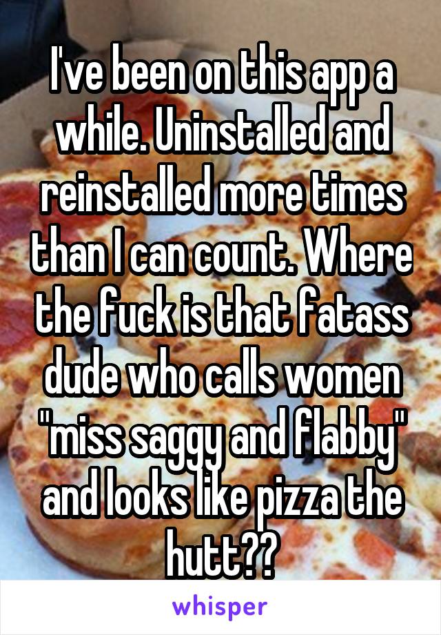 I've been on this app a while. Uninstalled and reinstalled more times than I can count. Where the fuck is that fatass dude who calls women "miss saggy and flabby" and looks like pizza the hutt??