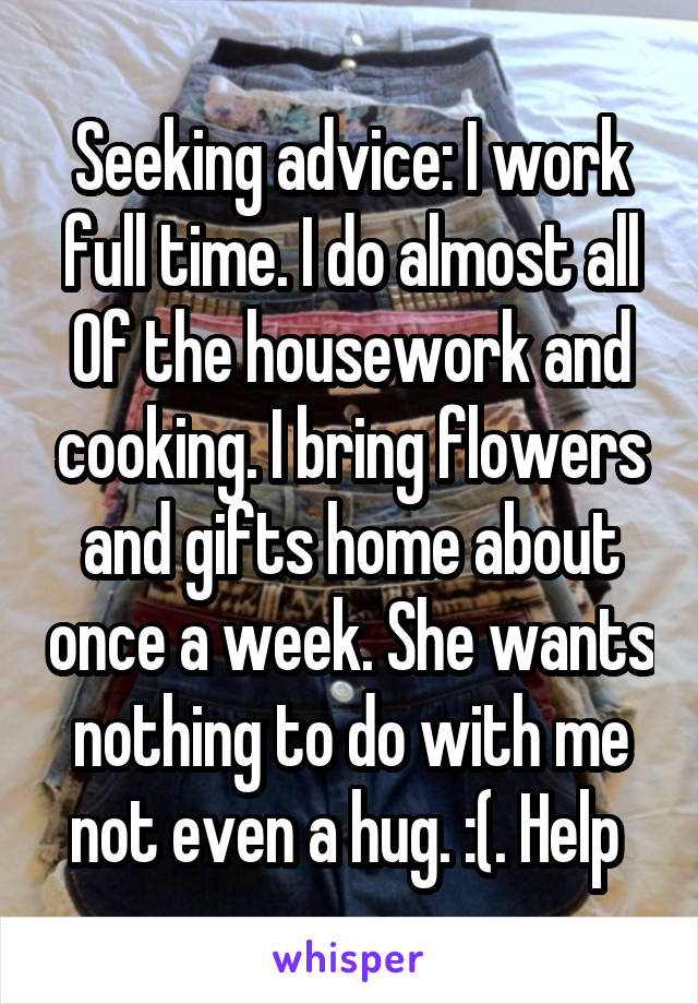 Seeking advice: I work full time. I do almost all
Of the housework and cooking. I bring flowers and gifts home about once a week. She wants nothing to do with me not even a hug. :(. Help 