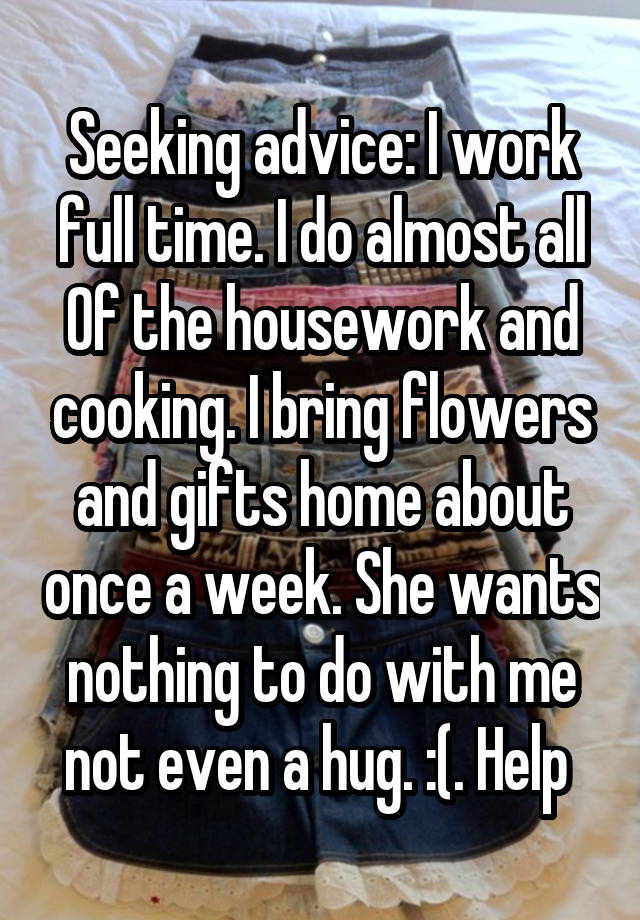 Seeking advice: I work full time. I do almost all
Of the housework and cooking. I bring flowers and gifts home about once a week. She wants nothing to do with me not even a hug. :(. Help 