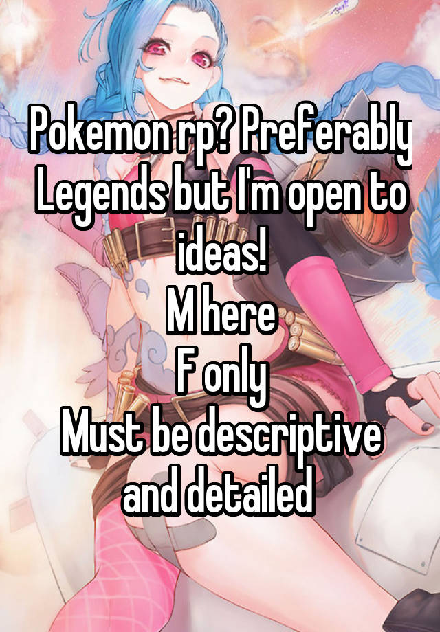 Pokemon rp? Preferably Legends but I'm open to ideas!
M here
F only
Must be descriptive and detailed 