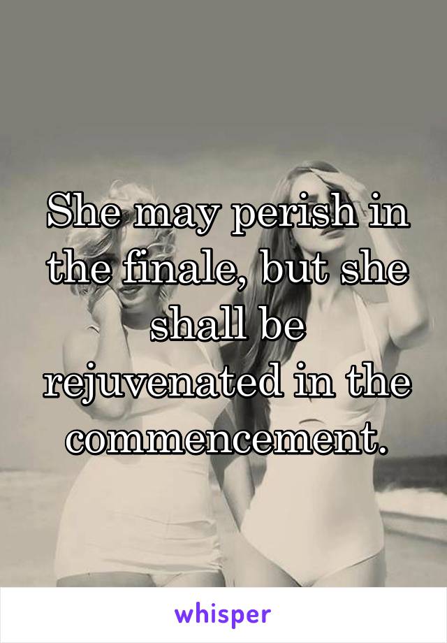 She may perish in the finale, but she shall be rejuvenated in the commencement.