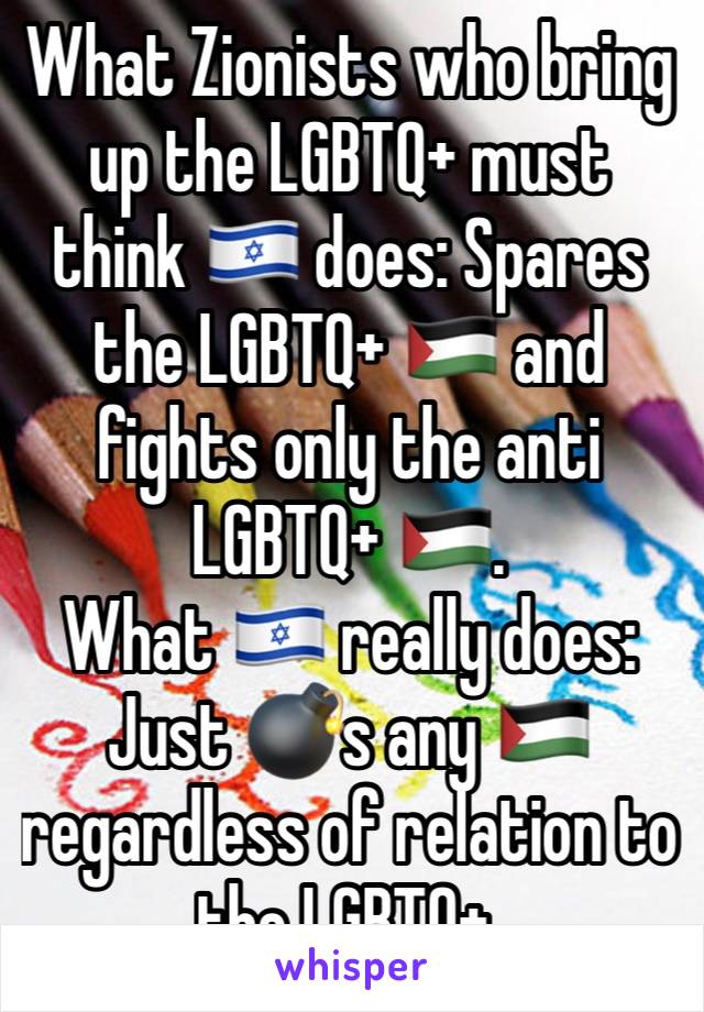 What Zionists who bring up the LGBTQ+ must think 🇮🇱 does: Spares the LGBTQ+ 🇵🇸 and fights only the anti LGBTQ+ 🇵🇸.
What 🇮🇱 really does: Just 💣s any 🇵🇸 regardless of relation to  the LGBTQ+.