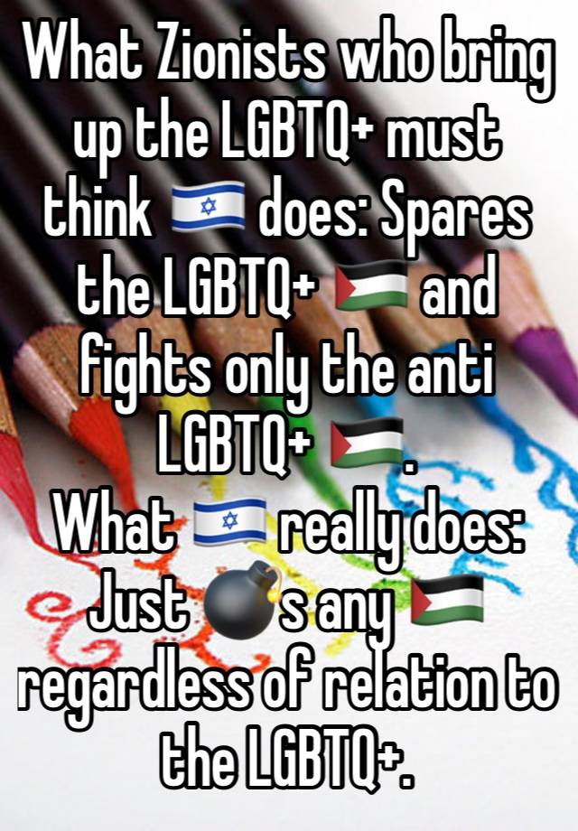 What Zionists who bring up the LGBTQ+ must think 🇮🇱 does: Spares the LGBTQ+ 🇵🇸 and fights only the anti LGBTQ+ 🇵🇸.
What 🇮🇱 really does: Just 💣s any 🇵🇸 regardless of relation to  the LGBTQ+.
