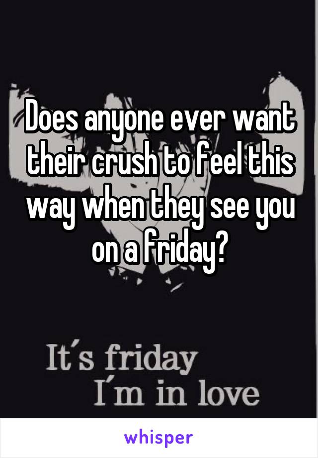 Does anyone ever want their crush to feel this way when they see you
on a friday?

