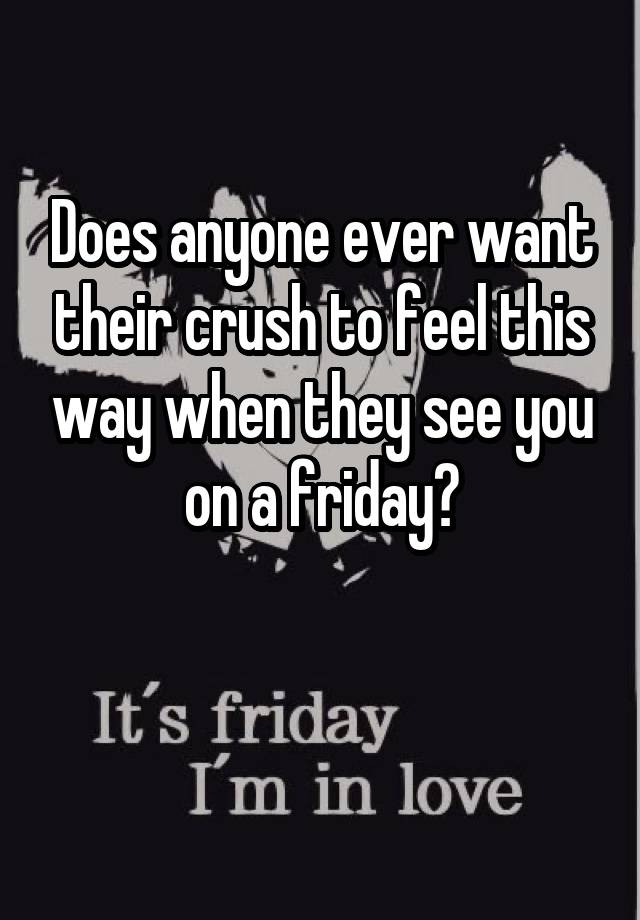 Does anyone ever want their crush to feel this way when they see you
on a friday?

