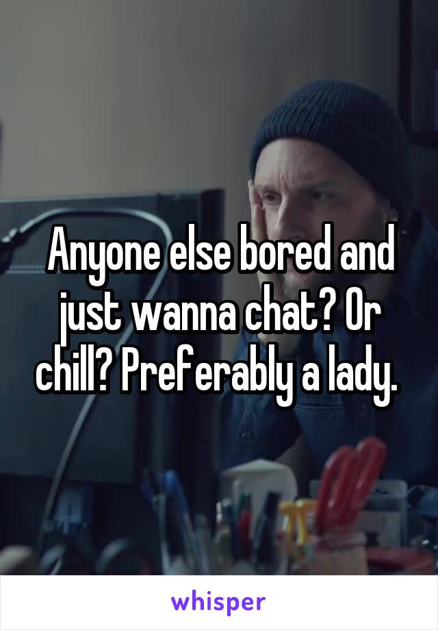 Anyone else bored and just wanna chat? Or chill? Preferably a lady. 