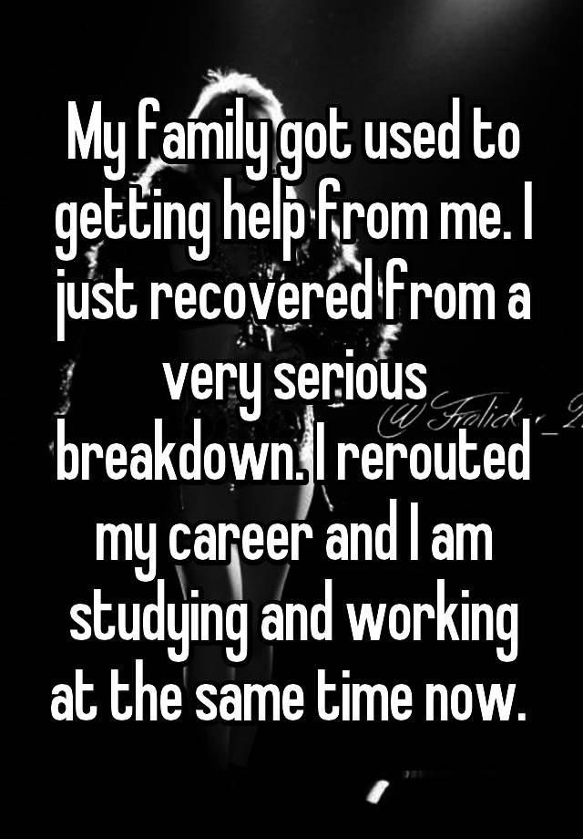 My family got used to getting help from me. I just recovered from a very serious breakdown. I rerouted my career and I am studying and working at the same time now. 