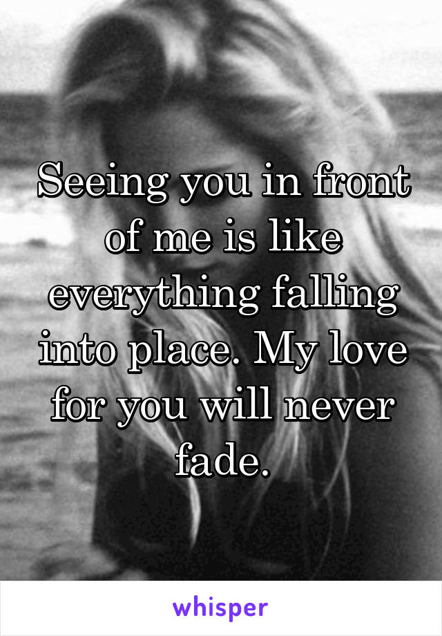 Seeing you in front of me is like everything falling into place. My love for you will never fade.