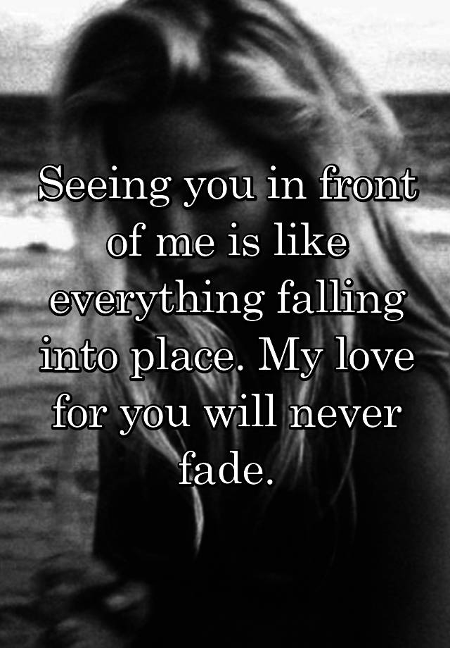 Seeing you in front of me is like everything falling into place. My love for you will never fade.