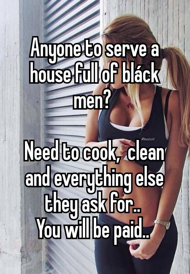 Anyone to serve a house full of bláck men? 

Need to cook,  clean and everything else they ask for.. 
You will be paid.. 