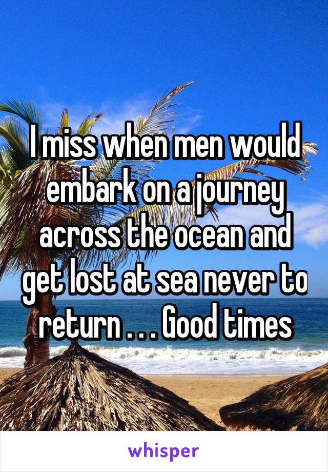 I miss when men would embark on a journey across the ocean and get lost at sea never to return . . . Good times