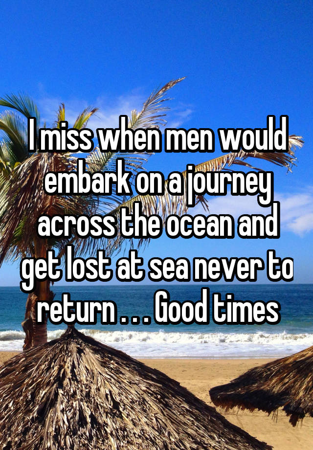 I miss when men would embark on a journey across the ocean and get lost at sea never to return . . . Good times