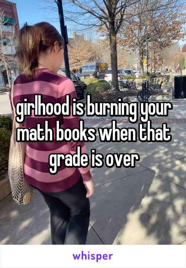 girlhood is burning your math books when that grade is over