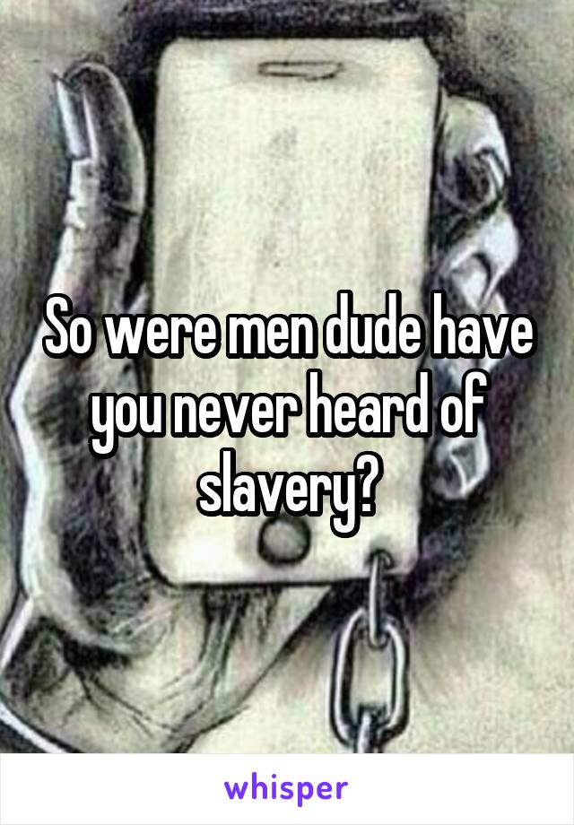 So were men dude have you never heard of slavery?