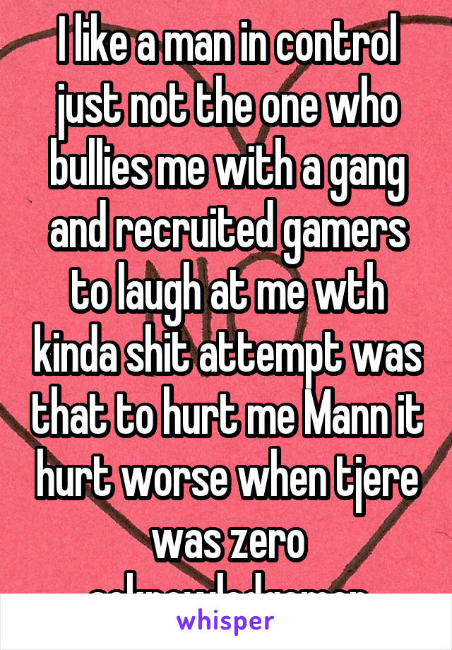 I like a man in control just not the one who bullies me with a gang and recruited gamers to laugh at me wth kinda shit attempt was that to hurt me Mann it hurt worse when tjere was zero acknowledgemen