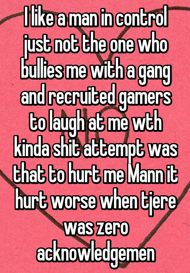 I like a man in control just not the one who bullies me with a gang and recruited gamers to laugh at me wth kinda shit attempt was that to hurt me Mann it hurt worse when tjere was zero acknowledgemen