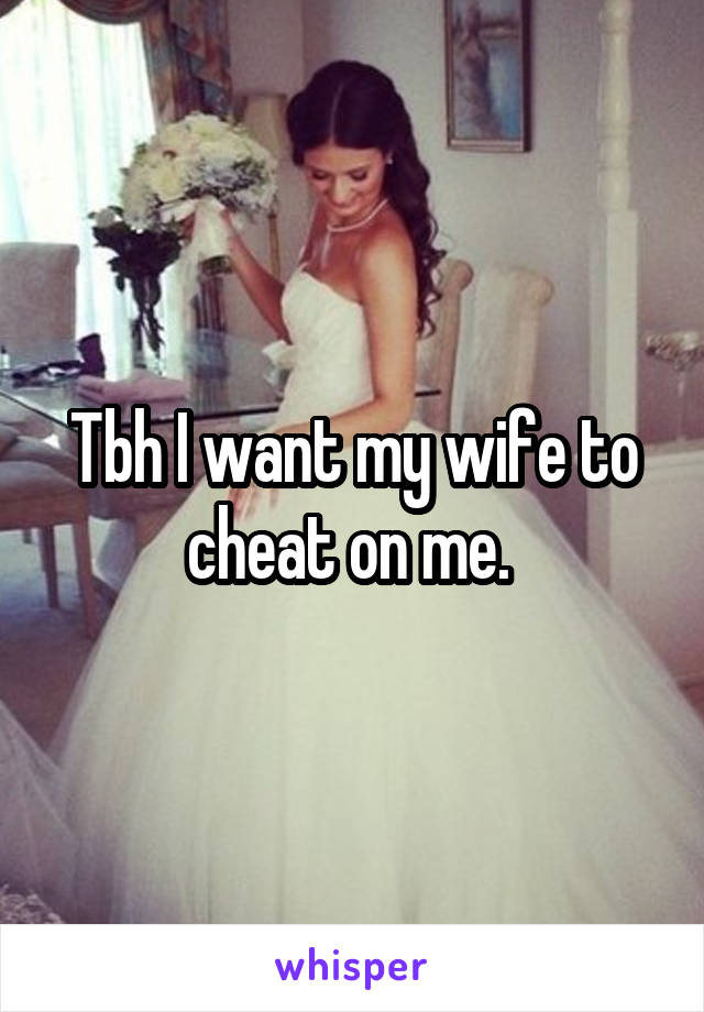 Tbh I want my wife to cheat on me. 