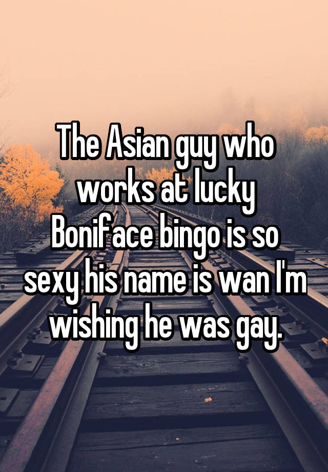 The Asian guy who works at lucky Boniface bingo is so sexy his name is wan I'm wishing he was gay.