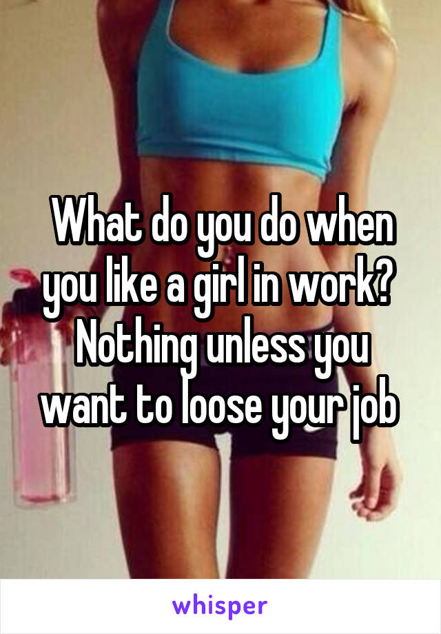 What do you do when you like a girl in work? 
Nothing unless you want to loose your job 