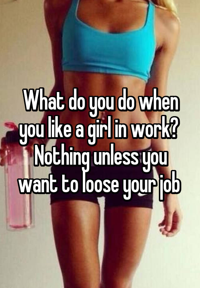 What do you do when you like a girl in work? 
Nothing unless you want to loose your job 