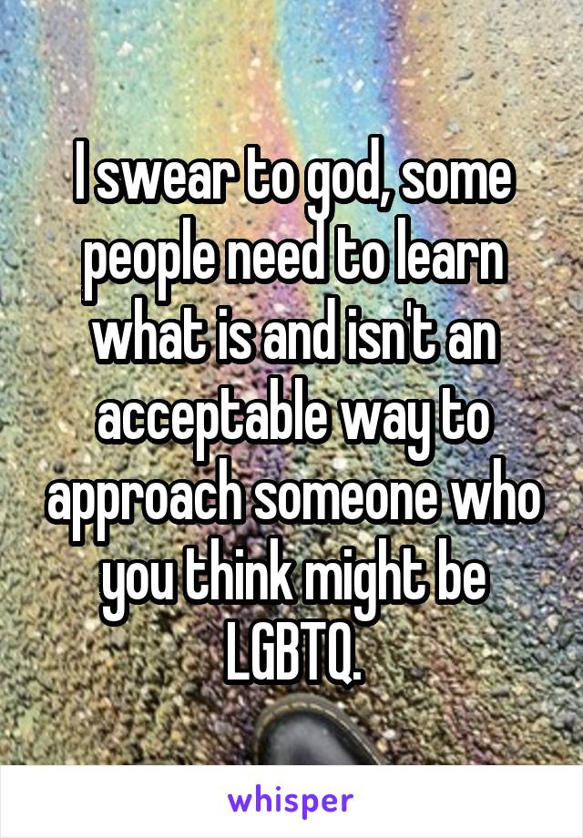 I swear to god, some people need to learn what is and isn't an acceptable way to approach someone who you think might be LGBTQ.