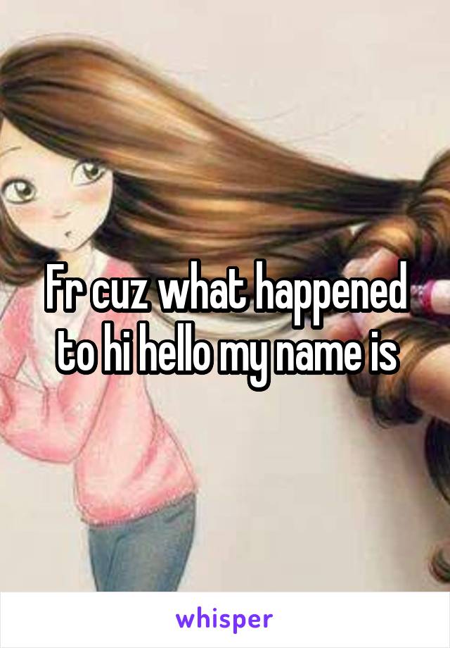 Fr cuz what happened to hi hello my name is
