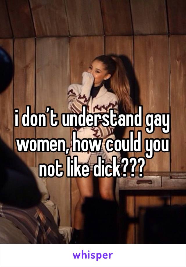 i don’t understand gay women, how could you not like dick???