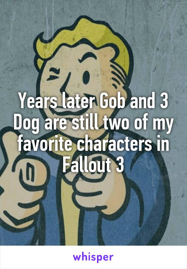 Years later Gob and 3 Dog are still two of my favorite characters in Fallout 3