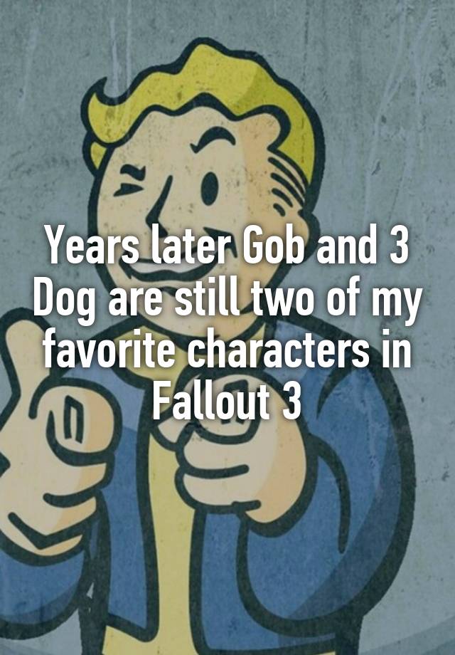 Years later Gob and 3 Dog are still two of my favorite characters in Fallout 3