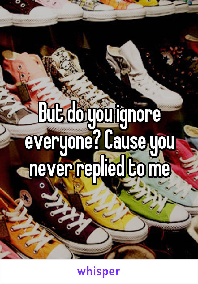 But do you ignore everyone? Cause you never replied to me
