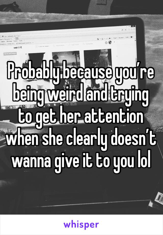 Probably because you’re being weird and trying to get her attention when she clearly doesn’t wanna give it to you lol